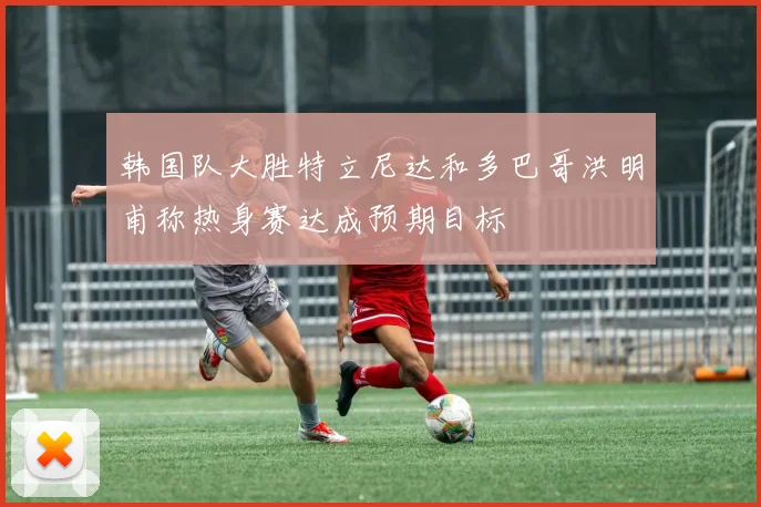 韩国队大胜特立尼达和多巴哥洪明甫称热身赛达成预期目标