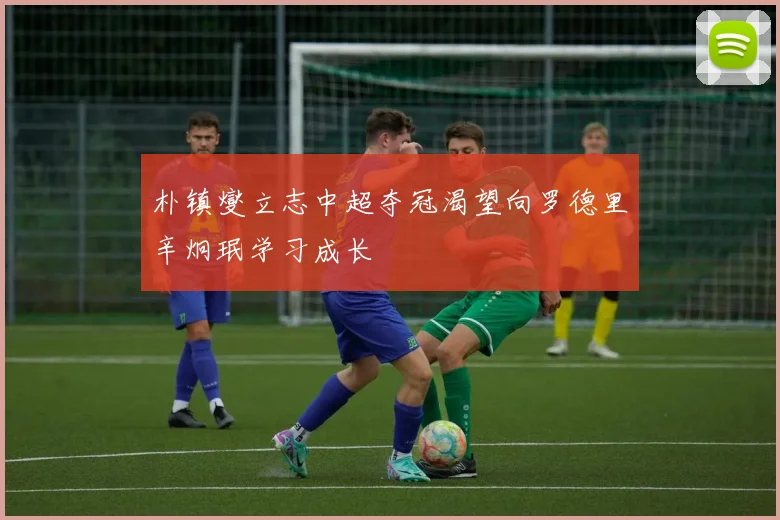 朴镇燮立志中超夺冠渴望向罗德里辛炯珉学习成长