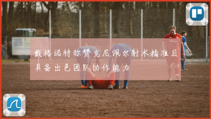 戴格诺特称赞克尼佩尔射术精准且具备出色团队协作能力
