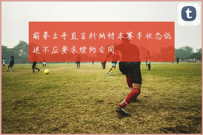 前拳击手直言科纳特本赛季状态低迷不应要求续约合同