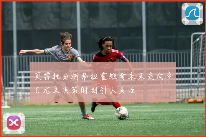 莫雷托分析弗拉霍维奇未来走向今日尤文决策时刻引人关注