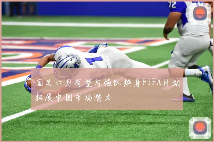 国足六月有望与强队热身FIFA计划拓展中国市场潜力