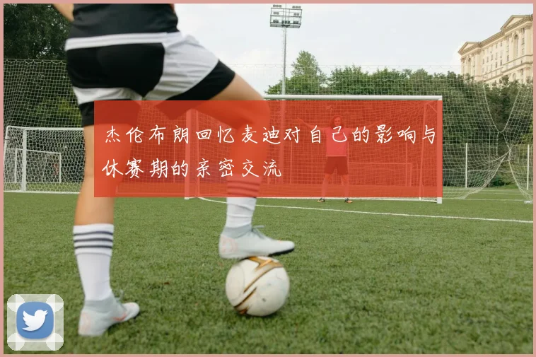 杰伦布朗回忆麦迪对自己的影响与休赛期的亲密交流