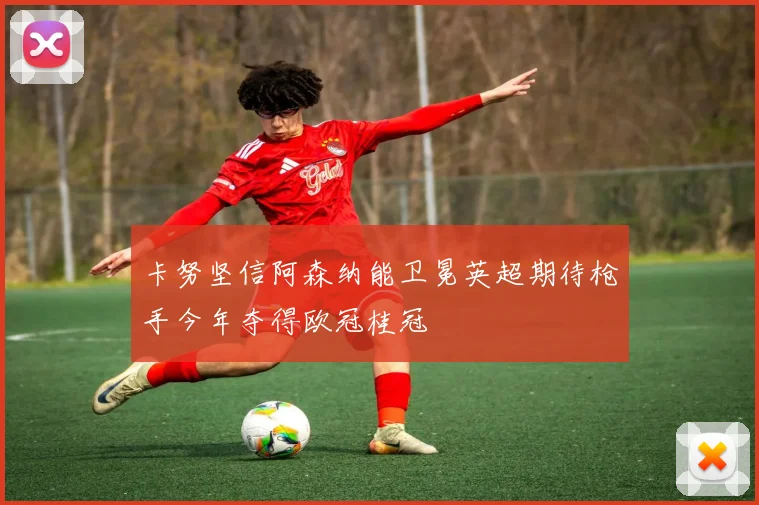卡努坚信阿森纳能卫冕英超期待枪手今年夺得欧冠桂冠