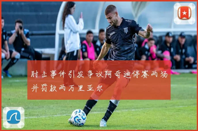 肘击事件引发争议阿奇迪停赛两场并罚款两万里亚尔