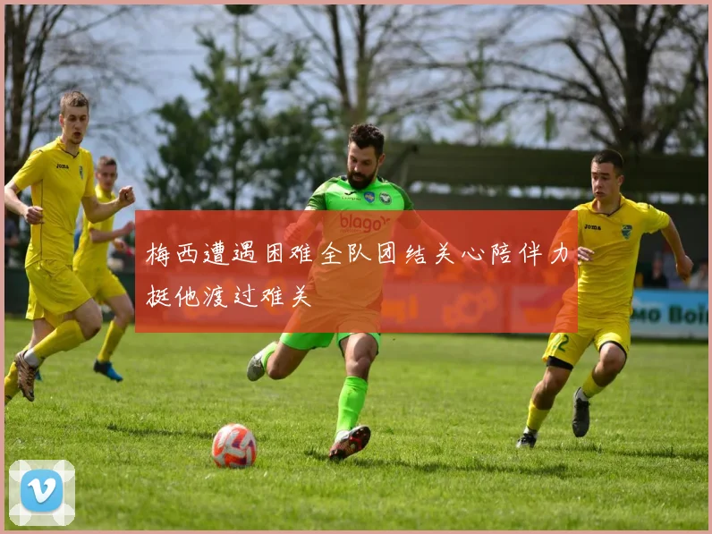 梅西遭遇困难全队团结关心陪伴力挺他渡过难关