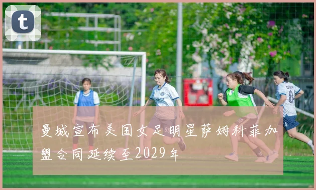 曼城宣布美国女足明星萨姆科菲加盟合同延续至2029年
