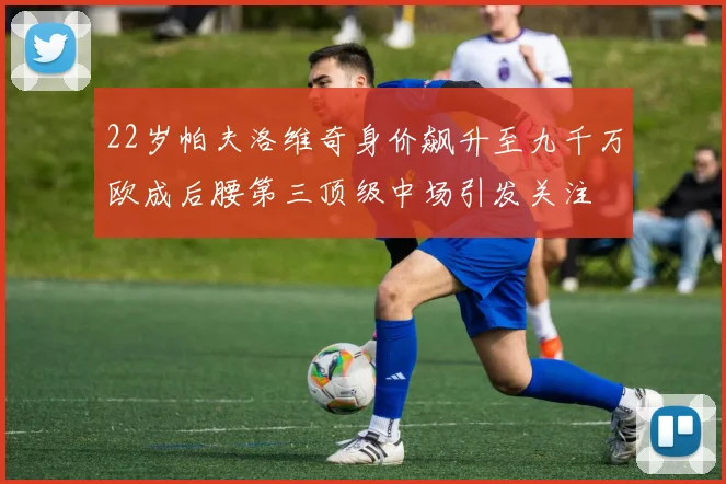22岁帕夫洛维奇身价飙升至九千万欧成后腰第三顶级中场引发关注