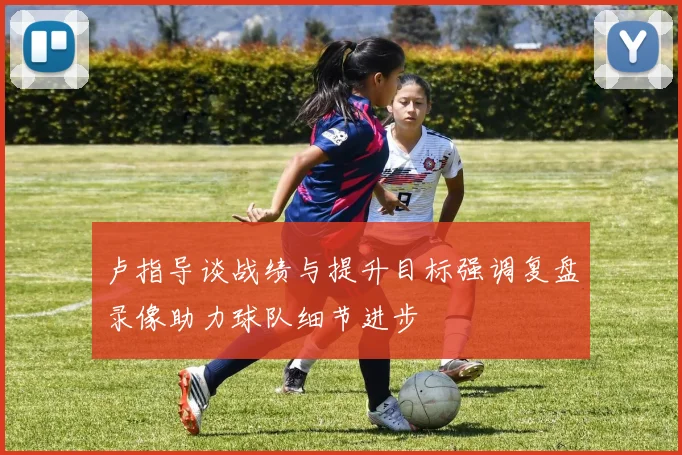 卢指导谈战绩与提升目标强调复盘录像助力球队细节进步