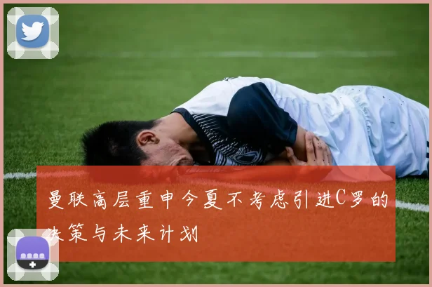 曼联高层重申今夏不考虑引进C罗的决策与未来计划