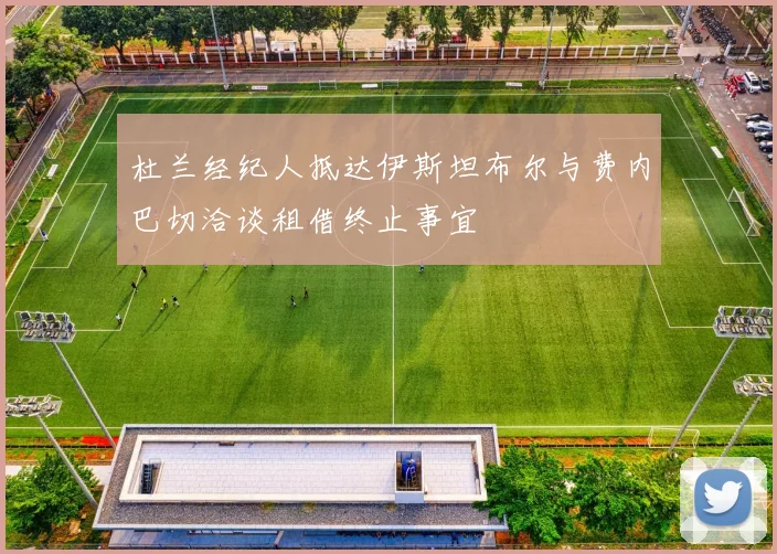 杜兰经纪人抵达伊斯坦布尔与费内巴切洽谈租借终止事宜