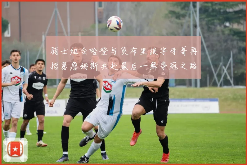 骑士组合哈登与莫布里换字母哥再招募詹姆斯共赴最后一舞争冠之路