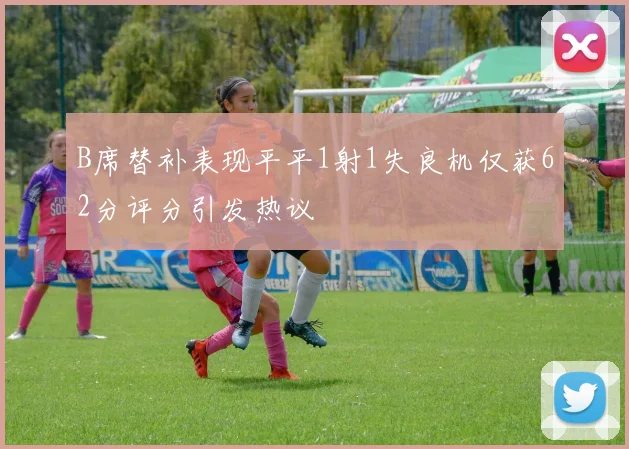 B席替补表现平平1射1失良机仅获62分评分引发热议