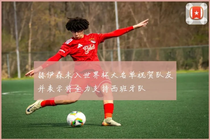 赫伊森未入世界杯大名单祝贺队友并表示将全力支持西班牙队
