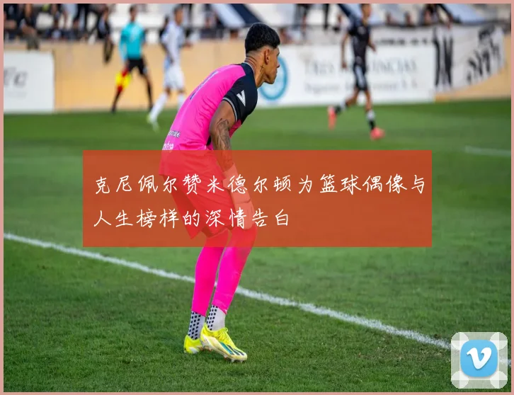 克尼佩尔赞米德尔顿为篮球偶像与人生榜样的深情告白