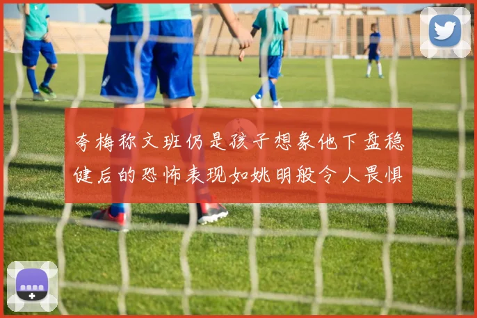 夸梅称文班仍是孩子想象他下盘稳健后的恐怖表现如姚明般令人畏惧