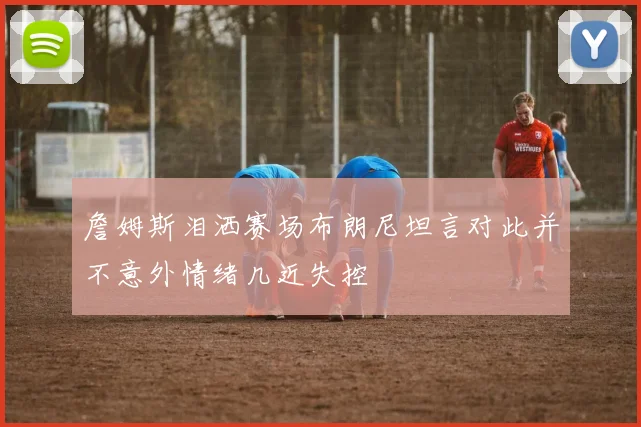 詹姆斯泪洒赛场布朗尼坦言对此并不意外情绪几近失控
