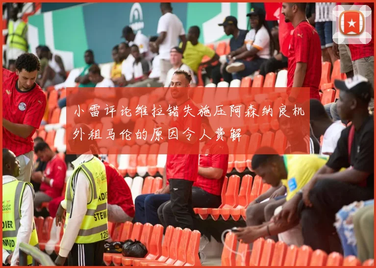 小雷评论维拉错失施压阿森纳良机外租马伦的原因令人费解