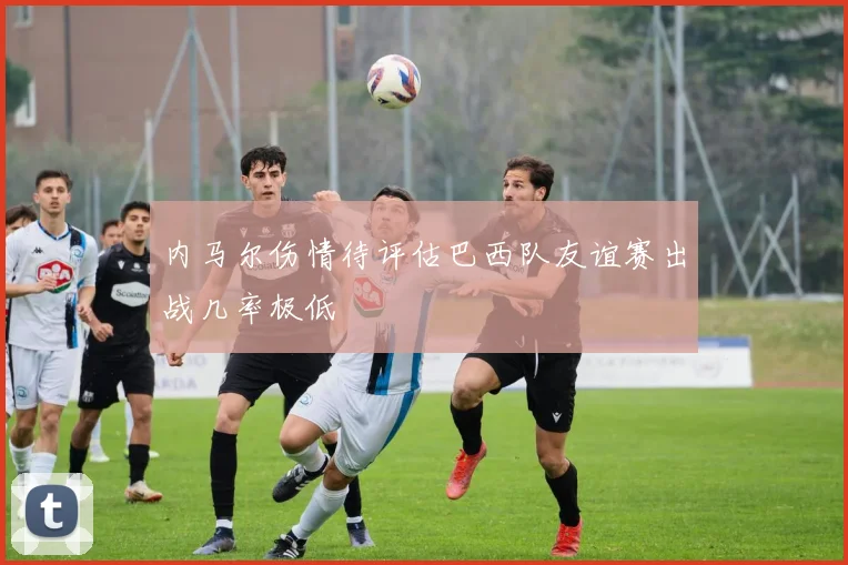 内马尔伤情待评估巴西队友谊赛出战几率极低