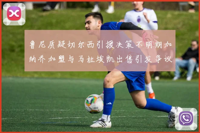 鲁尼质疑切尔西引援决策不明朗加纳乔加盟与马杜埃凯出售引发争议