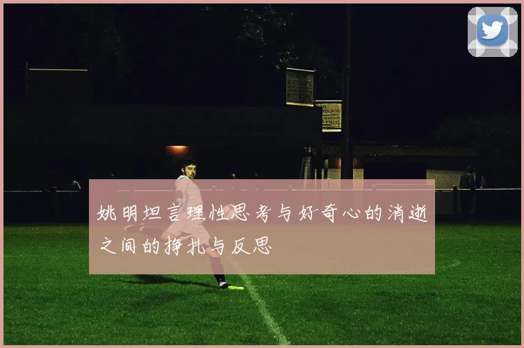 姚明坦言理性思考与好奇心的消逝之间的挣扎与反思