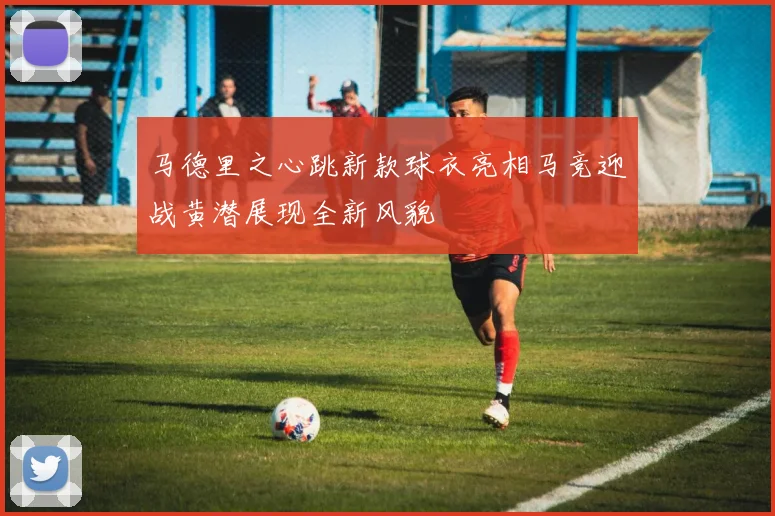 马德里之心跳新款球衣亮相马竞迎战黄潜展现全新风貌